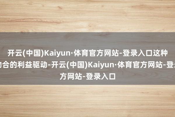 开云(中国)Kaiyun·体育官方网站-登录入口这种高度吻合的利益驱动-开云(中国)Kaiyun·体育官方网站-登录入口