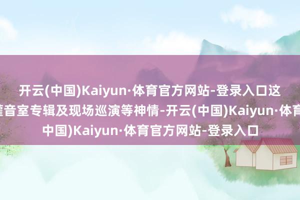 开云(中国)Kaiyun·体育官方网站-登录入口这次签约将鼓吹全新灌音室专辑及现场巡演等神情-开云(中国)Kaiyun·体育官方网站-登录入口