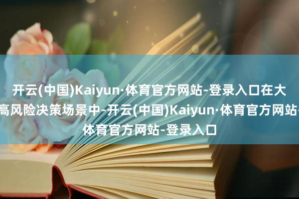 开云(中国)Kaiyun·体育官方网站-登录入口在大量生意等高风险决策场景中-开云(中国)Kaiyun·体育官方网站-登录入口