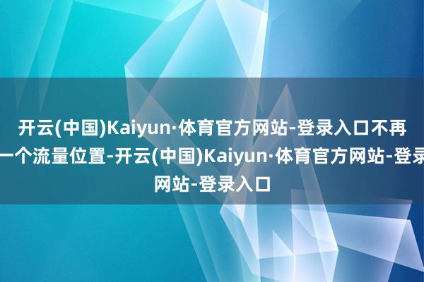 开云(中国)Kaiyun·体育官方网站-登录入口不再仅仅一个流量位置-开云(中国)Kaiyun·体育官方网站-登录入口