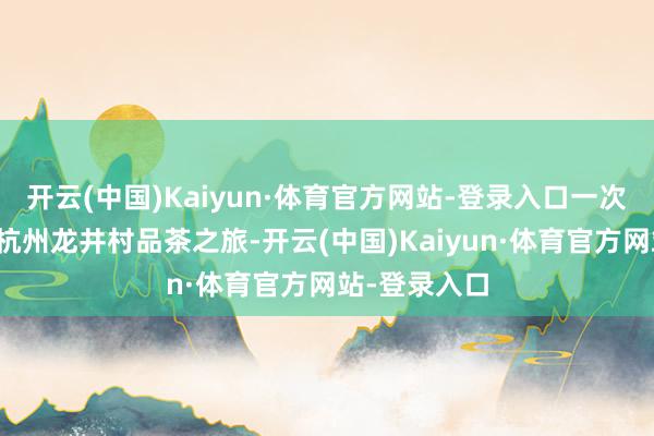 开云(中国)Kaiyun·体育官方网站-登录入口一次看似庸俗的杭州龙井村品茶之旅-开云(中国)Kaiyun·体育官方网站-登录入口