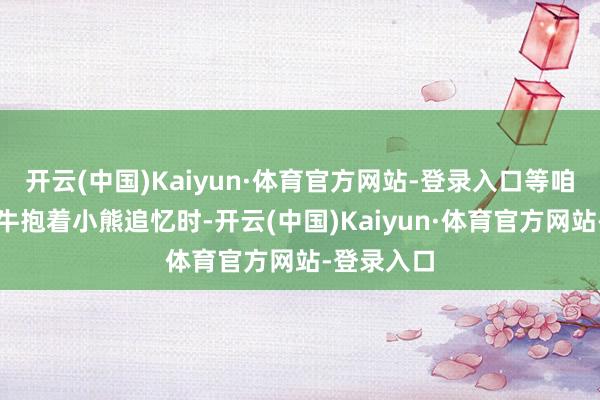 开云(中国)Kaiyun·体育官方网站-登录入口等咱们气喘如牛抱着小熊追忆时-开云(中国)Kaiyun·体育官方网站-登录入口