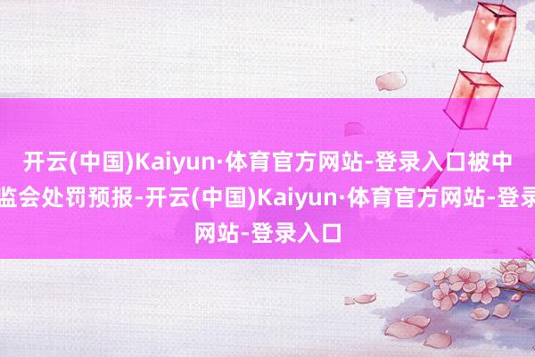 开云(中国)Kaiyun·体育官方网站-登录入口被中国证监会处罚预报-开云(中国)Kaiyun·体育官方网站-登录入口