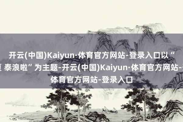 开云(中国)Kaiyun·体育官方网站-登录入口以“撒野一夏 泰浪啦”为主题-开云(中国)Kaiyun·体育官方网站-登录入口