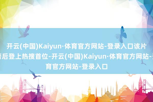 开云(中国)Kaiyun·体育官方网站-登录入口该片断经编著后登上热搜首位-开云(中国)Kaiyun·体育官方网站-登录入口