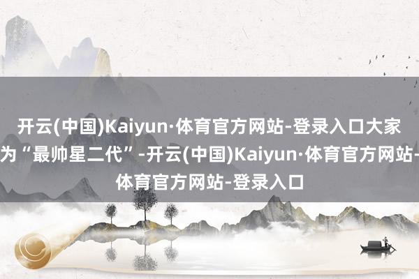 开云(中国)Kaiyun·体育官方网站-登录入口大家皆直呼他为“最帅星二代”-开云(中国)Kaiyun·体育官方网站-登录入口