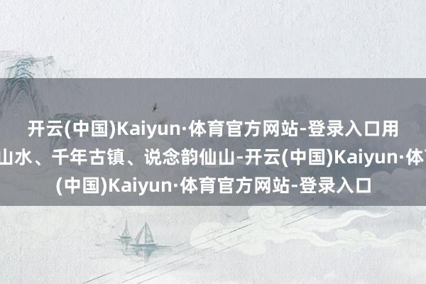 开云(中国)Kaiyun·体育官方网站-登录入口用一张车票串联起唐诗山水、千年古镇、说念韵仙山-开云(中国)Kaiyun·体育官方网站-登录入口