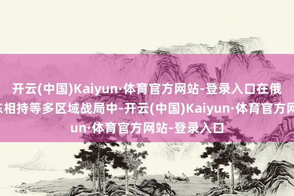 开云(中国)Kaiyun·体育官方网站-登录入口在俄乌冲突、中东相持等多区域战局中-开云(中国)Kaiyun·体育官方网站-登录入口