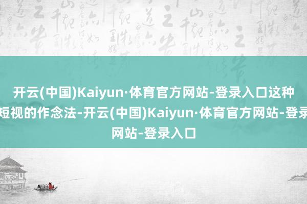 开云(中国)Kaiyun·体育官方网站-登录入口这种功利短视的作念法-开云(中国)Kaiyun·体育官方网站-登录入口