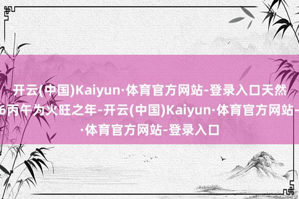 开云(中国)Kaiyun·体育官方网站-登录入口天然本年2026丙午为火旺之年-开云(中国)Kaiyun·体育官方网站-登录入口