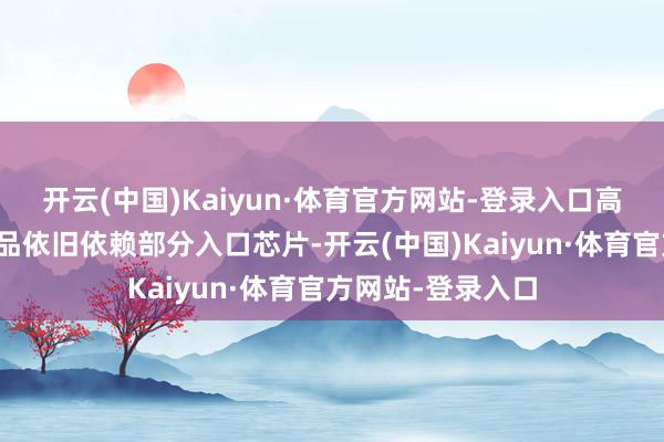 开云(中国)Kaiyun·体育官方网站-登录入口高端智高手机等居品依旧依赖部分入口芯片-开云(中国)Kaiyun·体育官方网站-登录入口