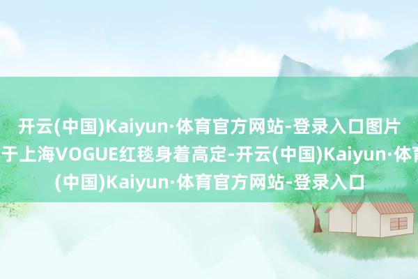 开云(中国)Kaiyun·体育官方网站-登录入口图片起首于网络前一日还于上海VOGUE红毯身着高定-开云(中国)Kaiyun·体育官方网站-登录入口