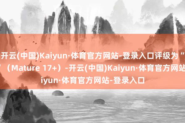 开云(中国)Kaiyun·体育官方网站-登录入口评级为“锻练 17+”(Mature 17+)-开云(中国)Kaiyun·体育官方网站-登录入口
