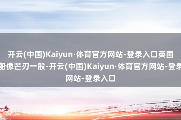 开云(中国)Kaiyun·体育官方网站-登录入口英国的战船像芒刃一般-开云(中国)Kaiyun·体育官方网站-登录入口