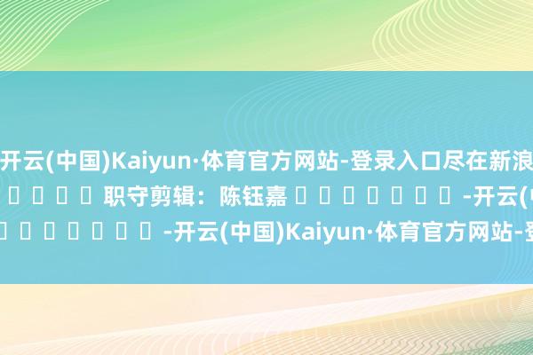 开云(中国)Kaiyun·体育官方网站-登录入口尽在新浪财经APP 职守剪辑:陈钰嘉 -开云(中国)Kaiyun·体育官方网站-登录入口
